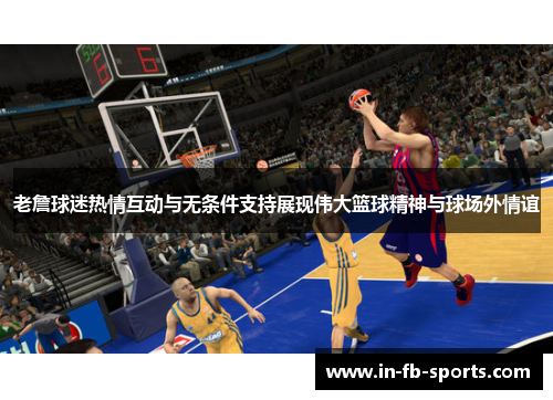 老詹球迷热情互动与无条件支持展现伟大篮球精神与球场外情谊