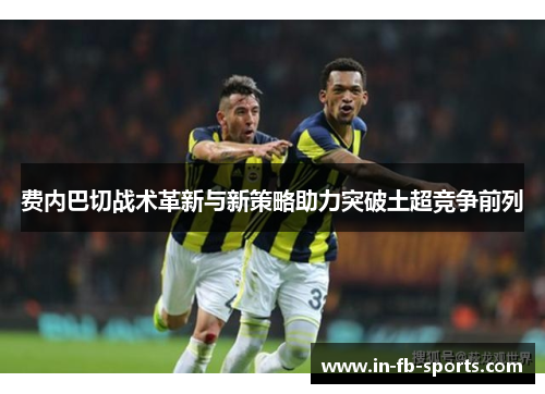 费内巴切战术革新与新策略助力突破土超竞争前列 费内巴切战术革新与新策略助力突破土超竞争前列