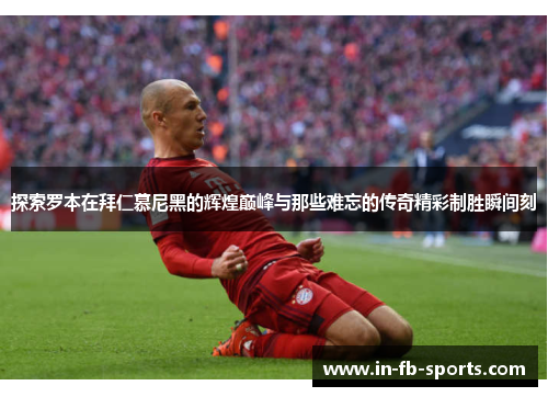 探索罗本在拜仁慕尼黑的辉煌巅峰与那些难忘的传奇精彩制胜瞬间刻