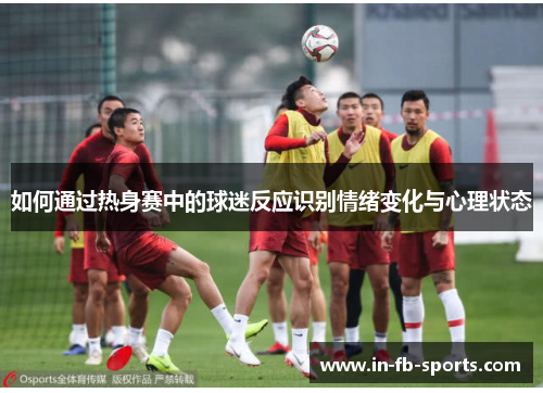 如何通过热身赛中的球迷反应识别情绪变化与心理状态 如何通过热身赛中的球迷反应识别情绪变化与心理状态