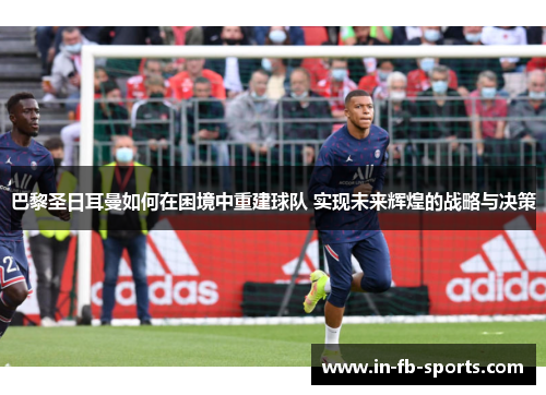 巴黎圣日耳曼如何在困境中重建球队 实现未来辉煌的战略与决策