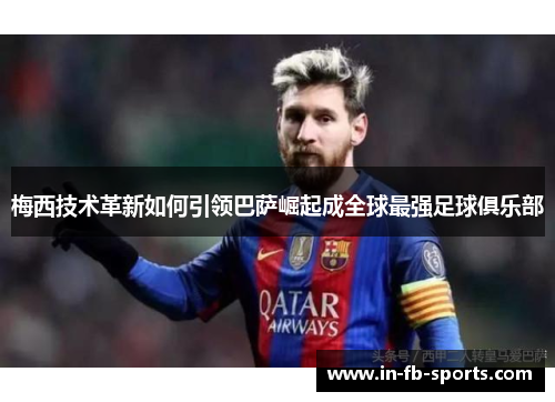 梅西技术革新如何引领巴萨崛起成全球最强足球俱乐部 梅西技术革新如何引领巴萨崛起成全球最强足球俱乐部