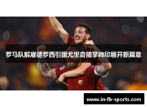罗马队解雇德罗西引援尤里奇接掌帅印展开新篇章