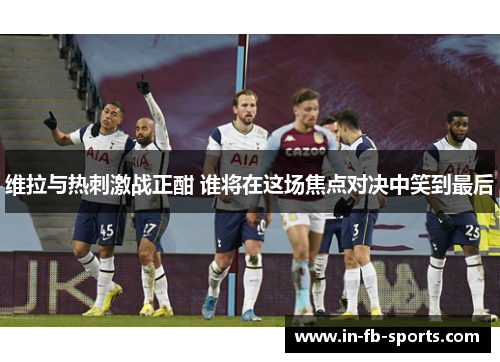 维拉与热刺激战正酣 谁将在这场焦点对决中笑到最后 维拉与热刺激战正酣 谁将在这场焦点对决中笑到最后
