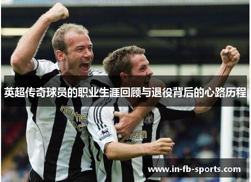 英超传奇球员的职业生涯回顾与退役背后的心路历程 英超传奇球员的职业生涯回顾与退役背后的心路历程