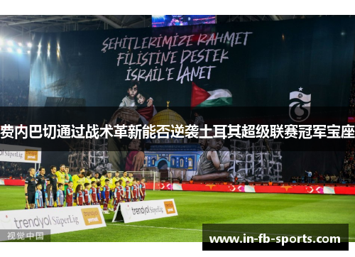 费内巴切通过战术革新能否逆袭土耳其超级联赛冠军宝座