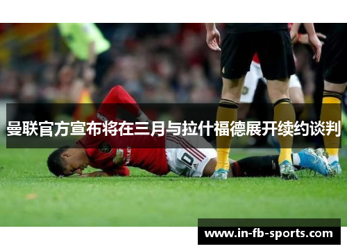 曼联官方宣布将在三月与拉什福德展开续约谈判 曼联官方宣布将在三月与拉什福德展开续约谈判