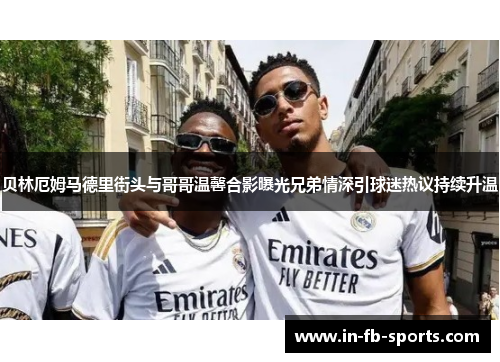 贝林厄姆马德里街头与哥哥温馨合影曝光兄弟情深引球迷热议持续升温 贝林厄姆马德里街头与哥哥温馨合影曝光兄弟情深引球迷热议持续升温